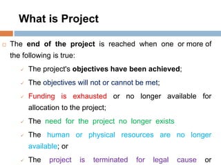 What is Project
 The end of the project is reached when one or more of
the following is true:
 The project's objectives have been achieved;
 The objectives will not or cannot be met;
 Funding is exhausted or no longer available for
allocation to the project;
 The need for the project no longer exists
 The human or physical resources are no longer
available; or
 The project is terminated for legal cause or
 