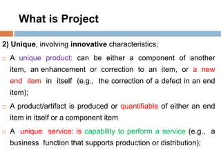 What is Project
2) Unique, involving innovative characteristics;
 A unique product: can be either a component of another
item, an enhancement or correction to an item, or a new
end item in itself (e.g., the correction of a defect in an end
item);
 A product/artifact is produced or quantifiable of either an end
item in itself or a component item
 A unique service: is capability to perform a service (e.g., a
business function that supports production or distribution);
 