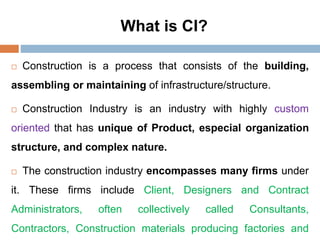 What is CI?
 Construction is a process that consists of the building,
assembling or maintaining of infrastructure/structure.
 Construction Industry is an industry with highly custom
oriented that has unique of Product, especial organization
structure, and complex nature.
 The construction industry encompasses many firms under
it. These firms include Client, Designers and Contract
Administrators, often collectively called Consultants,
Contractors, Construction materials producing factories and
 