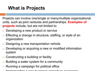 What is Projects
Projects can involve one/single or many/multiple organizational
units, such as joint ventures and partnerships. Examples of
projects include, but are not limited to:
 Developing a new product or service
 Effecting a change in structure, staffing, or style of an
organization
 Designing a new transportation vehicle
 Developing or acquiring a new or modified information
system
 Constructing a building or facility
 Building a water system for a community
 Running a campaign for political office
 
