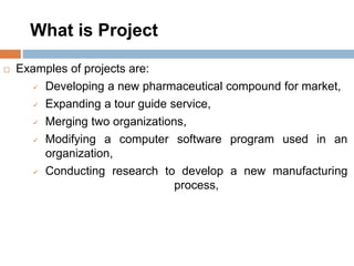 What is Project
 Examples of projects are:
 Developing a new pharmaceutical compound for market,
 Expanding a tour guide service,
 Merging two organizations,
 Modifying a computer software program used in an
organization,
 Conducting research to develop a new manufacturing
process,
 