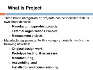What is Project
 Three broad categories of projects can be identified with its
own characteristics:
 Manufacturing/product projects,
 External organizations Projects,
 Management projects
 Manufacturing projects: In this category projects involve the
following activities:
 Original design work,
 Prototype testing, if necessary,
 Manufacturing,
 Assembling, and
 Installation and commissioning.
 