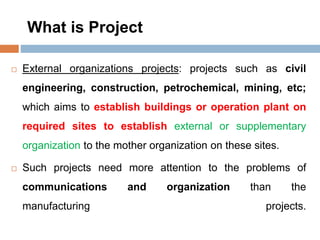 What is Project
 External organizations projects: projects such as civil
engineering, construction, petrochemical, mining, etc;
which aims to establish buildings or operation plant on
required sites to establish external or supplementary
organization to the mother organization on these sites.
 Such projects need more attention to the problems of
communications and organization than the
manufacturing projects.
 
