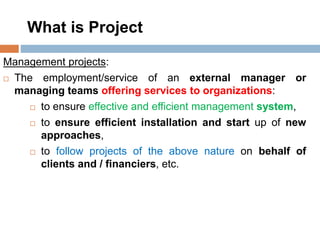 What is Project
Management projects:
 The employment/service of an external manager or
managing teams offering services to organizations:
 to ensure effective and efficient management system,
 to ensure efficient installation and start up of new
approaches,
 to follow projects of the above nature on behalf of
clients and / financiers, etc.
 