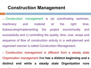 Construction Management
 Construction management is (a) coordinating workmen,
machinery and material at the right time,
(b)executing/implementing the project economically and
successfully and c) controlling the quality, time, cost, scope and
sequence of flow of construction activity in a well-planned and
organized manner is called Construction Management.
 Construction management is different from a steady state
Organization management that has a distinct beginning and a
distinct end while a steady state Organization runs
 