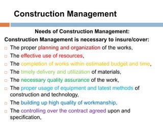 Construction Management
Needs of Construction Management:
Construction Management is necessary to insure/cover:
 The proper planning and organization of the works,
 The effective use of resources,
 The completion of works within estimated budget and time,
 The timely delivery and utilization of materials,
 The necessary quality assurance of the work,
 The proper usage of equipment and latest methods of
construction and technology,
 The building up high quality of workmanship,
 The controlling over the contract agreed upon and
specification,
 