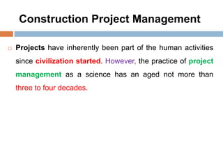 Construction Project Management
 Projects have inherently been part of the human activities
since civilization started. However, the practice of project
management as a science has an aged not more than
three to four decades.
 