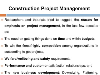 Construction Project Management
 Researchers and theorists tried to suggest the reason for
emphasis on project management, in the last few decades
as:
 The need on getting things done on time and within budgets,
 To win the fierce/highly competition among organizations in
succeeding to get projects,
 Welfare/wellbeing and safety requirements,
 Performance and customer satisfaction relationships, and
 The new business development: Downsizing, Flattening,
 