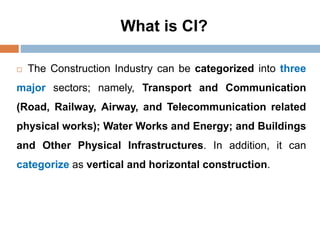 What is CI?
 The Construction Industry can be categorized into three
major sectors; namely, Transport and Communication
(Road, Railway, Airway, and Telecommunication related
physical works); Water Works and Energy; and Buildings
and Other Physical Infrastructures. In addition, it can
categorize as vertical and horizontal construction.
 