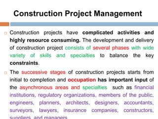 Construction Project Management
 Construction projects have complicated activities and
highly resource consuming. The development and delivery
of construction project consists of several phases with wide
variety of skills and specialties to balance the key
constraints.
 The successive stages of construction projects starts from
initial to completion and occupation has important input of
the asynchronous areas and specialties such as financial
institutions, regulatory organizations, members of the public,
engineers, planners, architects, designers, accountants,
surveyors, lawyers, insurance companies, constructors,
 