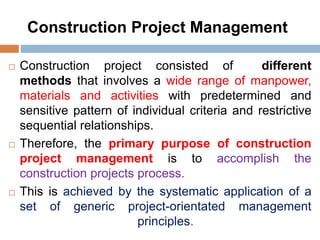 Construction Project Management
 Construction project consisted of different
methods that involves a wide range of manpower,
materials and activities with predetermined and
sensitive pattern of individual criteria and restrictive
sequential relationships.
 Therefore, the primary purpose of construction
project management is to accomplish the
construction projects process.
 This is achieved by the systematic application of a
set of generic project-orientated management
principles.
 