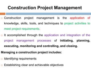 Construction Project Management
 Construction project management is the application of
knowledge, skills, tools, and techniques to project activities to
meet project requirements.
 It accomplished through the application and integration of the
project management processes of initiating, planning,
executing, monitoring and controlling, and closing.
Managing a construction project includes:
 Identifying requirements
 Establishing clear and achievable objectives
 