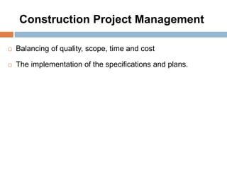 Construction Project Management
 Balancing of quality, scope, time and cost
 The implementation of the specifications and plans.
 