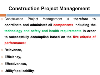 Construction Project Management
 Construction Project Management is therefore to
coordinate and administer all components including the
technology and safety and health requirements in order
to successfully accomplish based on the five criteria of
performance:
 Relevance,
 Efficiency,
 Effectiveness,
 Utility/applicability,
 