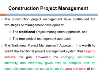 Construction Project Management
 The construction project management have contributed the
two stages of management development:
 The traditional project management approach, and
 The new project management approach
 The Traditional Project Management Approach: It is worth to
credit the traditional project management system that helps to
achieve the goal. However, the changing environment
internally and externally gives rise to complex and an
uncertain situations that cause to see the pros and cons of the
 