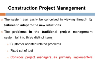 Construction Project Management
 The system can easily be conceived in viewing through its
failures to adapt to the new situations.
 The problems in the traditional project management
system fall into three distinct items:
 Customer oriented related problems
 Fixed set of tool
 Consider project managers as primarily implementers
 
