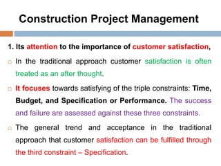 Construction Project Management
1. Its attention to the importance of customer satisfaction,
 In the traditional approach customer satisfaction is often
treated as an after thought.
 It focuses towards satisfying of the triple constraints: Time,
Budget, and Specification or Performance. The success
and failure are assessed against these three constraints.
 The general trend and acceptance in the traditional
approach that customer satisfaction can be fulfilled through
the third constraint – Specification.
 