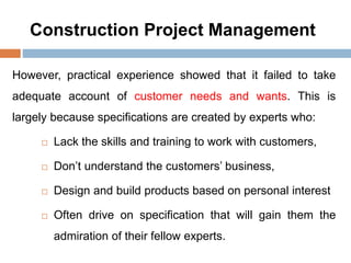 Construction Project Management
However, practical experience showed that it failed to take
adequate account of customer needs and wants. This is
largely because specifications are created by experts who:
 Lack the skills and training to work with customers,
 Don’t understand the customers’ business,
 Design and build products based on personal interest
 Often drive on specification that will gain them the
admiration of their fellow experts.
 