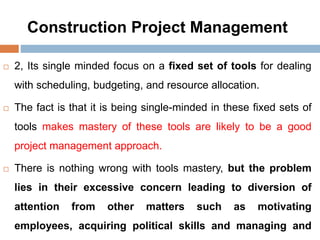 Construction Project Management
 2, Its single minded focus on a fixed set of tools for dealing
with scheduling, budgeting, and resource allocation.
 The fact is that it is being single-minded in these fixed sets of
tools makes mastery of these tools are likely to be a good
project management approach.
 There is nothing wrong with tools mastery, but the problem
lies in their excessive concern leading to diversion of
attention from other matters such as motivating
employees, acquiring political skills and managing and
 