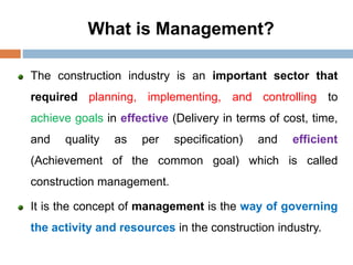 What is Management?
The construction industry is an important sector that
required planning, implementing, and controlling to
achieve goals in effective (Delivery in terms of cost, time,
and quality as per specification) and efficient
(Achievement of the common goal) which is called
construction management.
It is the concept of management is the way of governing
the activity and resources in the construction industry.
 