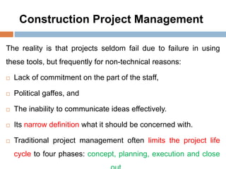 Construction Project Management
The reality is that projects seldom fail due to failure in using
these tools, but frequently for non-technical reasons:
 Lack of commitment on the part of the staff,
 Political gaffes, and
 The inability to communicate ideas effectively.
 Its narrow definition what it should be concerned with.
 Traditional project management often limits the project life
cycle to four phases: concept, planning, execution and close
 