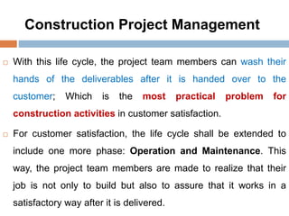 Construction Project Management
 With this life cycle, the project team members can wash their
hands of the deliverables after it is handed over to the
customer; Which is the most practical problem for
construction activities in customer satisfaction.
 For customer satisfaction, the life cycle shall be extended to
include one more phase: Operation and Maintenance. This
way, the project team members are made to realize that their
job is not only to build but also to assure that it works in a
satisfactory way after it is delivered.
 