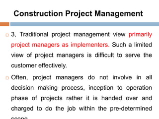 Construction Project Management
 3, Traditional project management view primarily
project managers as implementers. Such a limited
view of project managers is difficult to serve the
customer effectively.
 Often, project managers do not involve in all
decision making process, inception to operation
phase of projects rather it is handed over and
charged to do the job within the pre-determined
 