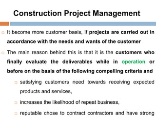 Construction Project Management
 It become more customer basis, If projects are carried out in
accordance with the needs and wants of the customer
 The main reason behind this is that it is the customers who
finally evaluate the deliverables while in operation or
before on the basis of the following compelling criteria and
 satisfying customers need towards receiving expected
products and services,
 increases the likelihood of repeat business,
 reputable chose to contract contractors and have strong
 