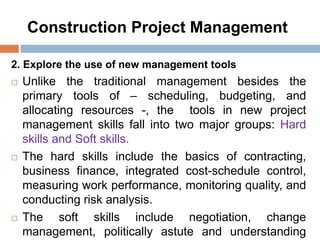 Construction Project Management
2. Explore the use of new management tools
 Unlike the traditional management besides the
primary tools of – scheduling, budgeting, and
allocating resources -, the tools in new project
management skills fall into two major groups: Hard
skills and Soft skills.
 The hard skills include the basics of contracting,
business finance, integrated cost-schedule control,
measuring work performance, monitoring quality, and
conducting risk analysis.
 The soft skills include negotiation, change
management, politically astute and understanding
 