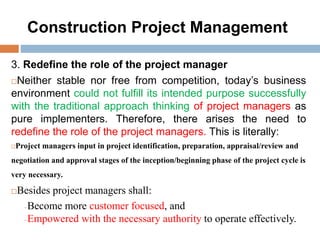 Construction Project Management
3. Redefine the role of the project manager
Neither stable nor free from competition, today’s business
environment could not fulfill its intended purpose successfully
with the traditional approach thinking of project managers as
pure implementers. Therefore, there arises the need to
redefine the role of the project managers. This is literally:
Project managers input in project identification, preparation, appraisal/review and
negotiation and approval stages of the inception/beginning phase of the project cycle is
very necessary.
Besides project managers shall:
Become more customer focused, and
Empowered with the necessary authority to operate effectively.
 