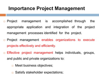 Importance Project Management
 Project management is accomplished through the
appropriate application and integration of the project
management processes identified for the project.
 Project management enables organizations to execute
projects effectively and efficiently.
 Effective project management helps individuals, groups,
and public and private organizations to:
 Meet business objectives;
 Satisfy stakeholder expectations;
 