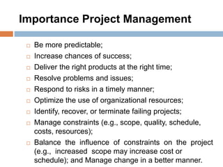 Importance Project Management
 Be more predictable;
 Increase chances of success;
 Deliver the right products at the right time;
 Resolve problems and issues;
 Respond to risks in a timely manner;
 Optimize the use of organizational resources;
 Identify, recover, or terminate failing projects;
 Manage constraints (e.g., scope, quality, schedule,
costs, resources);
 Balance the influence of constraints on the project
(e.g., increased scope may increase cost or
schedule); and Manage change in a better manner.
 