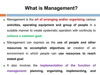 What is Management?
Management is the art of arranging and/or organizing various
activities, operating equipment and group of people in a
suitable manner to create systematic operation with continuity to
achieve a common goal.
Management can express as the use of people and other
resources to accomplish objectives or creation of an
environment in which people can use resources to reach
stated goal.
It also involves the implementation of the function of
management: planning, organizing, implementing, and
 