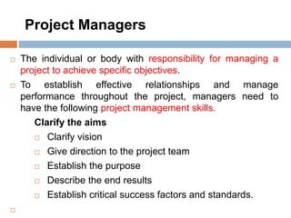 Project Managers
 The individual or body with responsibility for managing a
project to achieve specific objectives.
 To establish effective relationships and manage
performance throughout the project, managers need to
have the following project management skills.
Clarify the aims
 Clarify vision
 Give direction to the project team
 Establish the purpose
 Describe the end results
 Establish critical success factors and standards.

 