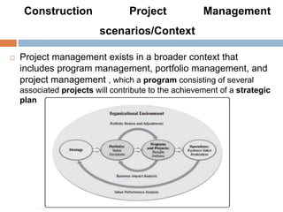Construction Project Management
scenarios/Context
 Project management exists in a broader context that
includes program management, portfolio management, and
project management , which a program consisting of several
associated projects will contribute to the achievement of a strategic
plan.
 