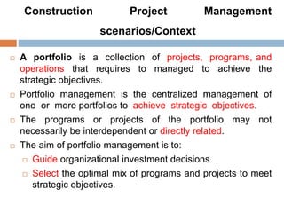 Construction Project Management
scenarios/Context
 A portfolio is a collection of projects, programs, and
operations that requires to managed to achieve the
strategic objectives.
 Portfolio management is the centralized management of
one or more portfolios to achieve strategic objectives.
 The programs or projects of the portfolio may not
necessarily be interdependent or directly related.
 The aim of portfolio management is to:
 Guide organizational investment decisions
 Select the optimal mix of programs and projects to meet
strategic objectives.
 