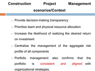 Construction Project Management
scenarios/Context
 Provide decision-making transparency
 Prioritize team and physical resource allocation
 Increase the likelihood of realizing the desired return
on investment
 Centralize the management of the aggregate risk
profile of all components
 Portfolio management also confirms that the
portfolio is consistent and aligned with
organizational strategies.
 