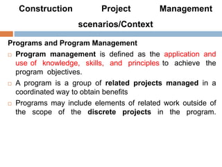 Construction Project Management
scenarios/Context
Programs and Program Management
 Program management is defined as the application and
use of knowledge, skills, and principles to achieve the
program objectives.
 A program is a group of related projects managed in a
coordinated way to obtain benefits
 Programs may include elements of related work outside of
the scope of the discrete projects in the program.
 