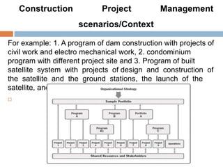Construction Project Management
scenarios/Context
For example: 1. A program of dam construction with projects of
civil work and electro mechanical work, 2. condominium
program with different project site and 3. Program of built
satellite system with projects of design and construction of
the satellite and the ground stations, the launch of the
satellite, and the integration of the system.

 