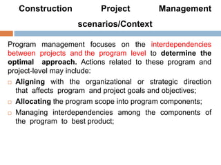 Construction Project Management
scenarios/Context
Program management focuses on the interdependencies
between projects and the program level to determine the
optimal approach. Actions related to these program and
project-level may include:
 Aligning with the organizational or strategic direction
that affects program and project goals and objectives;
 Allocating the program scope into program components;
 Managing interdependencies among the components of
the program to best product;
 