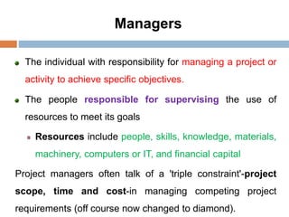 Managers
The individual with responsibility for managing a project or
activity to achieve specific objectives.
The people responsible for supervising the use of
resources to meet its goals
Resources include people, skills, knowledge, materials,
machinery, computers or IT, and financial capital
Project managers often talk of a 'triple constraint'-project
scope, time and cost-in managing competing project
requirements (off course now changed to diamond).
 