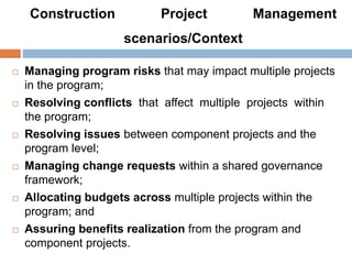 Construction Project Management
scenarios/Context
 Managing program risks that may impact multiple projects
in the program;
 Resolving conflicts that affect multiple projects within
the program;
 Resolving issues between component projects and the
program level;
 Managing change requests within a shared governance
framework;
 Allocating budgets across multiple projects within the
program; and
 Assuring benefits realization from the program and
component projects.
 