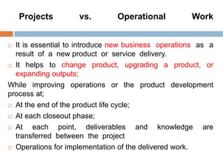 Projects vs. Operational Work
 It is essential to introduce new business operations as a
result of a new product or service delivery.
 It helps to change product, upgrading a product, or
expanding outputs;
While improving operations or the product development
process at;
 At the end of the product life cycle;
 At each closeout phase;
 At each point, deliverables and knowledge are
transferred between the project
 Operations for implementation of the delivered work.
 