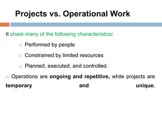 Projects vs. Operational Work
It share many of the following characteristics:
 Performed by people
 Constrained by limited resources
 Planned, executed, and controlled.
 Operations are ongoing and repetitive, while projects are
temporary and unique.
 