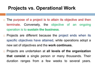 Projects vs. Operational Work
 The purpose of a project is to attain its objective and then
terminate. Conversely, the objective of an ongoing
operation is to sustain the business.
 Projects are different because the project ends when its
specific objectives have attained, while operations adopt a
new set of objectives and the work continues.
 Projects are undertaken at all levels of the organization
that consist a single person or many thousands. Their
duration ranges from a few weeks to several years.
 