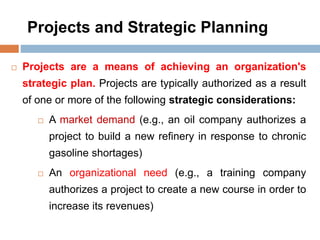 Projects and Strategic Planning
 Projects are a means of achieving an organization's
strategic plan. Projects are typically authorized as a result
of one or more of the following strategic considerations:
 A market demand (e.g., an oil company authorizes a
project to build a new refinery in response to chronic
gasoline shortages)
 An organizational need (e.g., a training company
authorizes a project to create a new course in order to
increase its revenues)
 