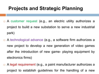 Projects and Strategic Planning
 A customer request (e.g., an electric utility authorizes a
project to build a new substation to serve a new industrial
park)
 A technological advance (e.g., a software firm authorizes a
new project to develop a new generation of video games
after the introduction of new game- playing equipment by
electronics firms)
 A legal requirement (e.g., a paint manufacturer authorizes a
project to establish guidelines for the handling of a new
 