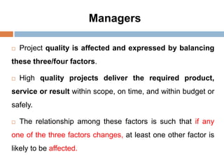 Managers
 Project quality is affected and expressed by balancing
these three/four factors.
 High quality projects deliver the required product,
service or result within scope, on time, and within budget or
safely.
 The relationship among these factors is such that if any
one of the three factors changes, at least one other factor is
likely to be affected.
 