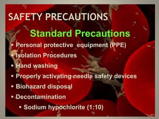 SAFETY PRECAUTIONS
Standard Precautions
 Personal protective equipment (PPE)
 Isolation Procedures
 Hand washing
 Properly activating needle safety devices
 Biohazard disposal
 Decontamination
 Sodium hypochlorite (1:10)
 