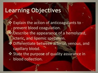 Learning Objectives
 Explain the action of anticoagulants to
prevent blood coagulation.
 Describe the appearance of a hemolyzed,
icteric, and lipemic specimen.
 Differentiate between arterial, venous, and
capillary blood.
 State the purpose of quality assurance in
blood collection.
 